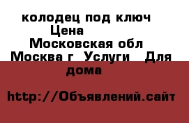 колодец под ключ › Цена ­ 2 500 - Московская обл., Москва г. Услуги » Для дома   